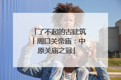 了不起的古建筑丨周口关帝庙：中原关庙之冠