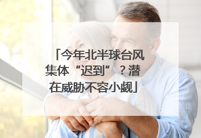 今年北半球台风集体“迟到”？潜在威胁不容小觑