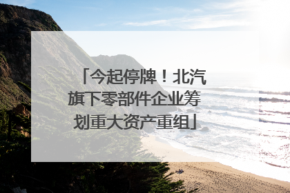 今起停牌！北汽旗下零部件企业筹划重大资产重组