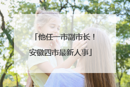 他任一市副市长！安徽四市最新人事