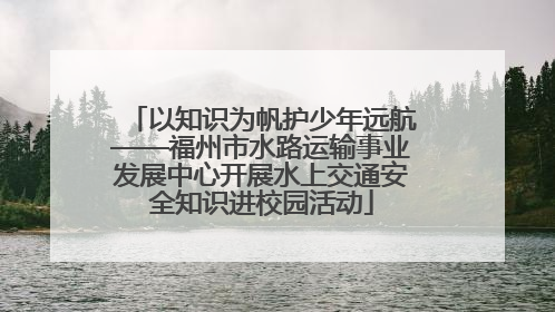 以知识为帆护少年远航——福州市水路运输事业发展中心开展水上交通安全知识进校园活动