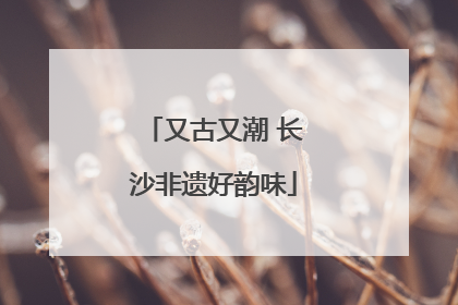 又古又潮 长沙非遗好韵味