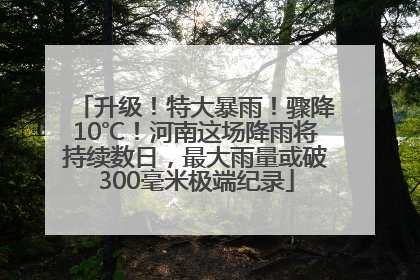 升级！特大暴雨！骤降10℃！河南这场降雨将持续数日，最大雨量或破300毫米极端纪录