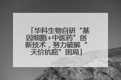 华科生物自研“基因细胞+中医药”创新技术，努力破解“天价抗癌”困局