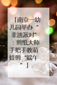 南京一幼儿园举办“非遗派对”：剪纸大师手把手教萌娃剪“端午”