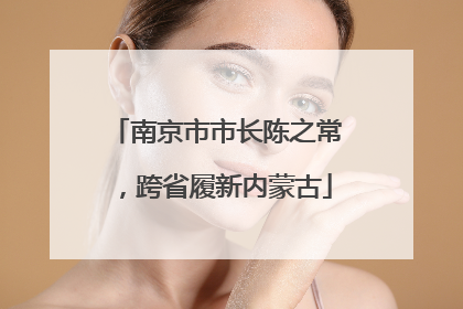 南京市市长陈之常，跨省履新内蒙古