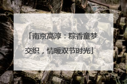 南京高淳：粽香童梦交织，情暖双节时光