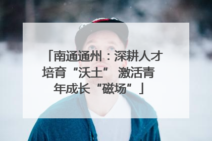 南通通州：深耕人才培育“沃土” 激活青年成长“磁场”