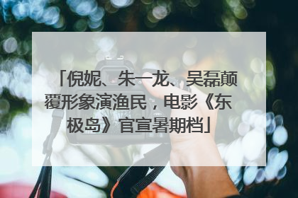 倪妮、朱一龙、吴磊颠覆形象演渔民，电影《东极岛》官宣暑期档