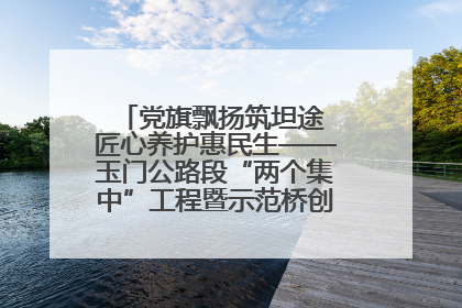 党旗飘扬筑坦途 匠心养护惠民生——玉门公路段“两个集中”工程暨示范桥创建项目圆满收官