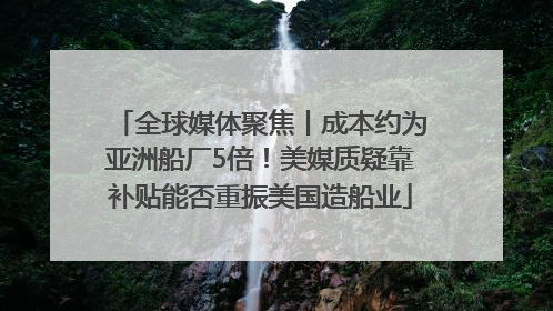 全球媒体聚焦丨成本约为亚洲船厂5倍！美媒质疑靠补贴能否重振美国造船业