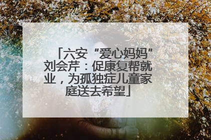 六安“爱心妈妈”刘会芹：促康复帮就业，为孤独症儿童家庭送去希望