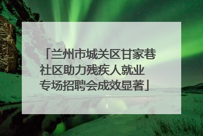 兰州市城关区甘家巷社区助力残疾人就业 专场招聘会成效显著