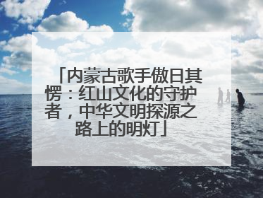 内蒙古歌手傲日其愣：红山文化的守护者，中华文明探源之路上的明灯