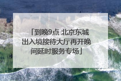 到晚9点 北京东城出入境接待大厅再开晚间延时服务专场