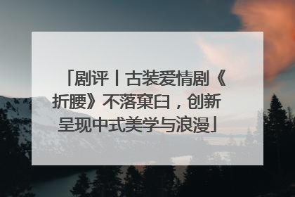 剧评丨古装爱情剧《折腰》不落窠臼，创新呈现中式美学与浪漫