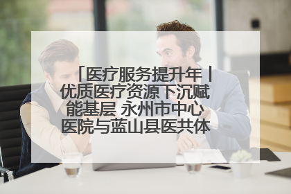 医疗服务提升年丨优质医疗资源下沉赋能基层 永州市中心医院与蓝山县医共体总院共筑健康屏障
