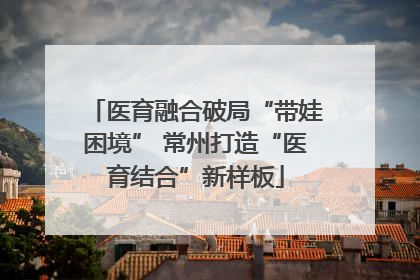 医育融合破局“带娃困境” 常州打造“医育结合”新样板