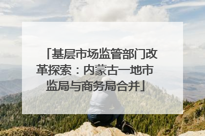 基层市场监管部门改革探索：内蒙古一地市监局与商务局合并