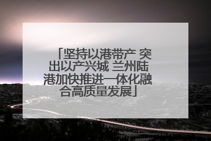 坚持以港带产 突出以产兴城 兰州陆港加快推进一体化融合高质量发展