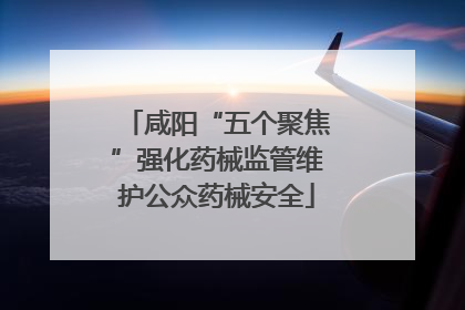 咸阳“五个聚焦”强化药械监管维护公众药械安全