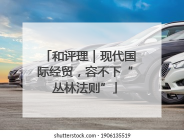 和评理｜现代国际经贸，容不下“丛林法则”