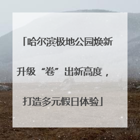 哈尔滨极地公园焕新升级“卷”出新高度，打造多元假日体验