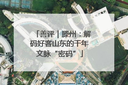 善评｜滕州：解码好客山东的千年文脉“密码”