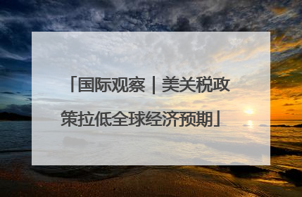 国际观察|美关税政策拉低全球经济预期