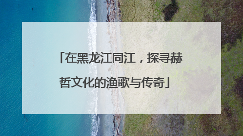 在黑龙江同江，探寻赫哲文化的渔歌与传奇