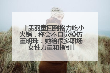 孟羽童回到格力吃小火锅，称会不自觉模仿董明珠：她给很多职场女性力量和指引
