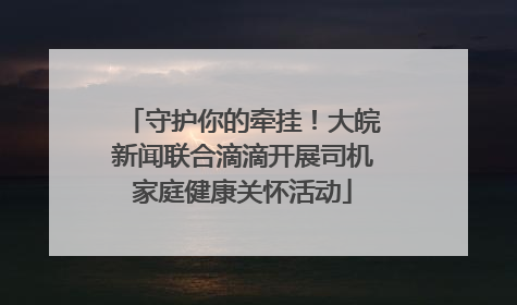 守护你的牵挂！大皖新闻联合滴滴开展司机家庭健康关怀活动