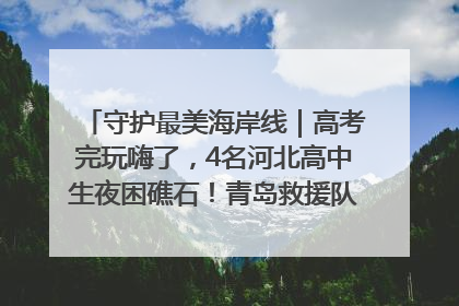 守护最美海岸线｜高考完玩嗨了，4名河北高中生夜困礁石！青岛救援队火速出动救上岸