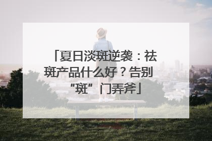 夏日淡斑逆袭：祛斑产品什么好？告别“斑”门弄斧