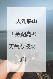 大到暴雨！芜湖高考天气专报来了