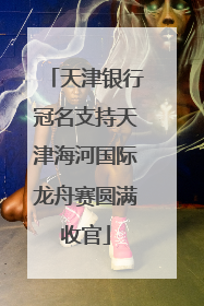 天津银行冠名支持天津海河国际龙舟赛圆满收官
