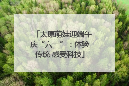 太原萌娃迎端午庆“六一”：体验传统 感受科技