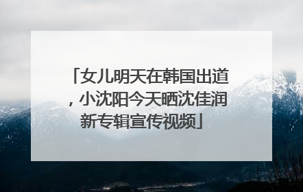 女儿明天在韩国出道，小沈阳今天晒沈佳润新专辑宣传视频