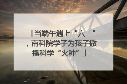 当端午遇上“六一”，南科院学子为孩子撒播科学“火种”