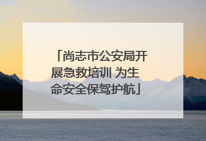 尚志市公安局开展急救培训 为生命安全保驾护航