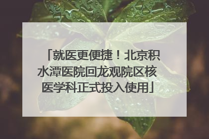 就医更便捷！北京积水潭医院回龙观院区核医学科正式投入使用