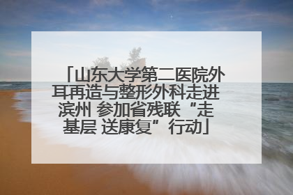 山东大学第二医院外耳再造与整形外科走进滨州 参加省残联“走基层 送康复”行动