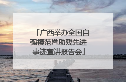 广西举办全国自强模范暨助残先进事迹宣讲报告会