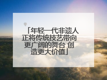 年轻一代非遗人正将传统技艺带向更广阔的舞台 创造更大价值