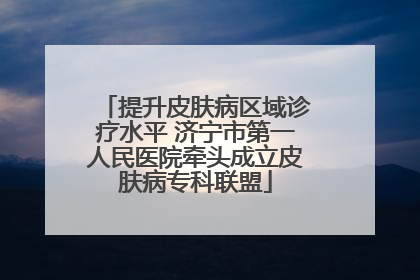 提升皮肤病区域诊疗水平 济宁市第一人民医院牵头成立皮肤病专科联盟