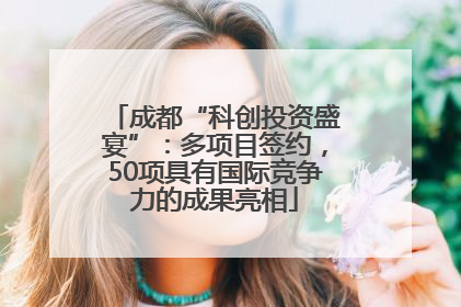 成都“科创投资盛宴”：多项目签约，50项具有国际竞争力的成果亮相