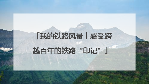 我的铁路风景︱感受跨越百年的铁路“印记”