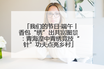 我们的节日·端午丨香包“绣”出共富图景：青海湟中青绣竞技“针”功夫点亮乡村