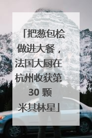 把葱包桧做进大餐，法国大厨在杭州收获第 30 颗米其林星