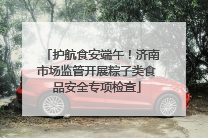 护航食安端午！济南市场监管开展粽子类食品安全专项检查